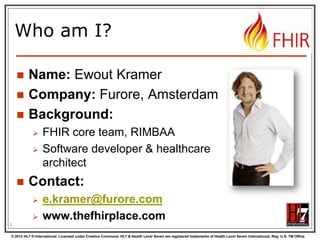 Who am I?




Name: Ewout Kramer
Company: Furore, Amsterdam
Background:





FHIR core team, RIMBAA
Software developer & healthcare
architect

Contact:



e.kramer@furore.com
www.thefhirplace.com

3
© 2012 HL7 ® International. Licensed under Creative Commons. HL7 & Health Level Seven are registered trademarks of Health Level Seven International. Reg. U.S. TM Office.

 