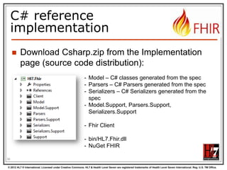 The FHIR datamodel
(simplified!)
Composite
Datatypes
(HumanName,
Quantity, Period,
Address, Identifier )

Narrative

Resources
Extensions

Elements

Constrained
Types
(Quantity:
Distance, Count,
Duration, Money)

use
use

Extensions
use

Primitives
(integer, boolean,
string, instant)

Derived
Primitives
(oid, uuid,
code, id)

36
© 2012 HL7 ® International. Licensed under Creative Commons. HL7 & Health Level Seven are registered trademarks of Health Level Seven International. Reg. U.S. TM Office.

 
