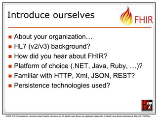Introduce ourselves







About your organization…
HL7 (v2/v3) background?
How did you hear about FHIR?
Platform of choice (.NET, Java, Ruby, …)?
Familiar with HTTP, Xml, JSON, REST?
Persistence technologies used?

4
© 2012 HL7 ® International. Licensed under Creative Commons. HL7 & Health Level Seven are registered trademarks of Health Level Seven International. Reg. U.S. TM Office.

 