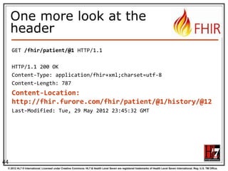 Just a quick GET
GET /fhir/Patient/1 HTTP/1.1

HTTP Verb + path

HTTP/1.1 200 OK
Content-Type: application/xml+fhir;charset=utf-8
Content-Length: 787
Content-Location:
http://fhir.furore.com/fhir/Patient/1/_history/1
Last-Modified: Tue, 29 May 2012 23:45:32 GMT
<?xml version="1.0" encoding="UTF-8"?>

UTF-8
encoded

<Patient xmlns="http://hl7.org/fhir"><identifier><label>SSN</label><identifier><system>
http://hl7.org/fhir/sid/usssn</system><id>444222222</id></identifier></identifier><name><use>official
</use><family>Everywoman</family><given>Eve</given></name><telecom><system>phone</system><value>555555 2003</value><use>work</use></telecom><gender><system>http://hl7.org/fhir/sid/v2-0001</system>
<code>F</code></gender><birthDate>1973-05-31</birthDate><address><use>home</use><line>2222 Home
Street</line></address><text><status>generated</status><div
xmlns="http://www.w3.org/1999/xhtml">Everywoman, Eve. SSN:444222222</div></text></Patient>

See the BOM?

44
© 2012 HL7 ® International. Licensed under Creative Commons. HL7 & Health Level Seven are registered trademarks of Health Level Seven International. Reg. U.S. TM Office.

 
