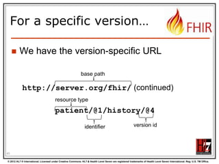 A Resource‟s REST
identity


In fact: an URL


resource type

http://server.org/fhir/Patient/1
endpoint

identifier

Note: This URL resolves to the current version of a resource

45
© 2012 HL7 ® International. Licensed under Creative Commons. HL7 & Health Level Seven are registered trademarks of Health Level Seven International. Reg. U.S. TM Office.

 