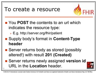 Tag metadata
GET /fhir/Patient/1 HTTP/1.1
HTTP/1.1 200 OK
Content-Location: http://sever.om/fhir/Patient/1/_history/12
Last-Modified: Tue, 29 May 2012 23:45:32 GMT
Category: http://example.org/fhir/Status#Test;
scheme=" http://hl7.org/fhir/tag"; label="Our test tag"
http://hl7.org/fhir/tag

A general tag

http://hl7.org/fhir/tag/profile

A profile tag - a claim that the Resource
conforms to the profile identified in the
term

http://hl7.org/fhir/tag/security

A security label

52
© 2012 HL7 ® International. Licensed under Creative Commons. HL7 & Health Level Seven are registered trademarks of Health Level Seven International. Reg. U.S. TM Office.

 