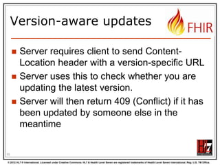Mapping to verbs
create 2.1.10
The create interaction creates a new resource in a server assigned location. The create
interaction is performed by an HTTP POST operation as shown:
POST [service-url]/[resourcetype] (?_format=mimeType)

read 2.1.6
The read interaction accesses the current contents of a resource. The interaction is
performed by an HTTP GET operation as shown:
GET [service-url]/[resourcetype]/{id} (?_format=mimeType)

update 2.1.8
The update interaction creates a new current version for an existing resource or creates a
new resource if no resource already exists for the given id. The update interaction is
performed by an HTTP PUT operation as shown:
PUT [service-url]/[resourcetype]/{id} (?_format=mimeType)

delete 2.1.9
The delete interaction removes an existing resource. The interaction is performed by an
HTTP DELETE operation as shown:
DELETE [service-url]/[resourcetype]/{id}

© 2012 HL7 ® International. Licensed under Creative Commons. HL7 & Health Level Seven are registered trademarks of Health Level Seven International. Reg. U.S. TM Office.

 