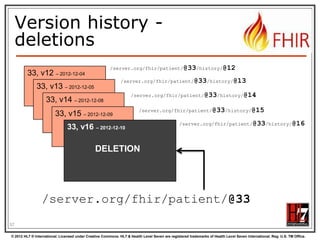 To update a resource




Use PUT on the resource‟s URL, with the
new contents in the body
Tell server the body‟s format (xml/json) in
the Content-Type header
Server returns 200 and the URL to new
version in the Content-Location header.

57
© 2012 HL7 ® International. Licensed under Creative Commons. HL7 & Health Level Seven are registered trademarks of Health Level Seven International. Reg. U.S. TM Office.

 