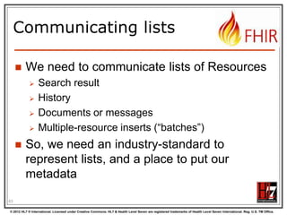 The Binary Endpoint
http://someserver/fhir/Binary/
 Accepts any kind of content
 Stores the content as is, along with the
content type provided by the HTTP headers.
 Acts just like the normal Resource endpoints
(but there is no search)

63
© 2012 HL7 ® International. Licensed under Creative Commons. HL7 & Health Level Seven are registered trademarks of Health Level Seven International. Reg. U.S. TM Office.

 