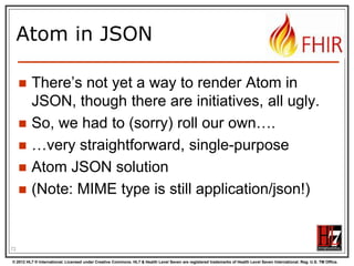 Example: Keeping in
sync


History of all resources on server




History of all patient resources on server






http://server.org/fhir/Patient/_history

History of specific patient on server




http://server.org/fhir/_history

http://server.org/fhir/Patient/1/_history

A history of all changes: updates and
deletions, ordered by newest first
Limit with _since and _count

72
© 2012 HL7 ® International. Licensed under Creative Commons. HL7 & Health Level Seven are registered trademarks of Health Level Seven International. Reg. U.S. TM Office.

 