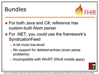 Atom in JSON






There‟s not yet a way to render Atom in
JSON, though there are initiatives, all ugly.
So, we had to (sorry) roll our own….
…very straightforward, single-purpose
Atom JSON solution
(Note: MIME type is still application/json!)

75
© 2012 HL7 ® International. Licensed under Creative Commons. HL7 & Health Level Seven are registered trademarks of Health Level Seven International. Reg. U.S. TM Office.

 