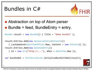 Json Atom - Example
{
"title": "Search result",
"updated": "2012-09-20T12:04:45Z",
"id": "urn:uuid:50ea3e5e-b6a7-4f55-956c-caef491bbc08",
"link": [ { "rel": "self", "href": "http://server.org/fhir/Patient?format=json" } ],
"entry": [
{ "title": "Resource of type Patient, with id = 1 and version = 1",
"link": [ { "rel": "self", "href": "http://fhir.furore.com/fhir/Patient/1/_history/1" } ],
"id": "http://fhir.furore.com/fhir/Patient/1",
"updated": "2012-05-29T23:45:32Z",
"published": "2012-09-20T12:04:47Z",
"author": [ { "name": "Grahame Grieve / HL7 publishing committee" } ],
"content":
{ "Patient": { } }
}
]
}
76
© 2012 HL7 ® International. Licensed under Creative Commons. HL7 & Health Level Seven are registered trademarks of Health Level Seven International. Reg. U.S. TM Office.

 