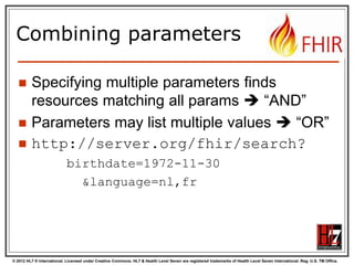 Search (patient)
Each resource has a set of “standard”
search operations, so not every element
can be searched!:

Our last search
used this one

© 2012 HL7 ® International. Licensed under Creative Commons. HL7 & Health Level Seven are registered trademarks of Health Level Seven International. Reg. U.S. TM Office.

 