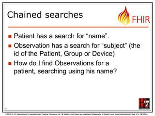 Chained searches




Patient has a search for “name”.
Observation has a search for “subject” (the
id of the Patient, Group or Device)
How do I find Observations for a patient,
searching using his name?

87
© 2012 HL7 ® International. Licensed under Creative Commons. HL7 & Health Level Seven are registered trademarks of Health Level Seven International. Reg. U.S. TM Office.

 