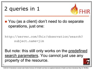 2 queries in 1


You (as a client) don‟t need to do separate
operations, just one:

http://server.com/fhir/observation/search?
subject.name=jim

But note: this still only works on the predefined
search parameters. You cannot just use any
property of the resource.
88
© 2012 HL7 ® International. Licensed under Creative Commons. HL7 & Health Level Seven are registered trademarks of Health Level Seven International. Reg. U.S. TM Office.

 