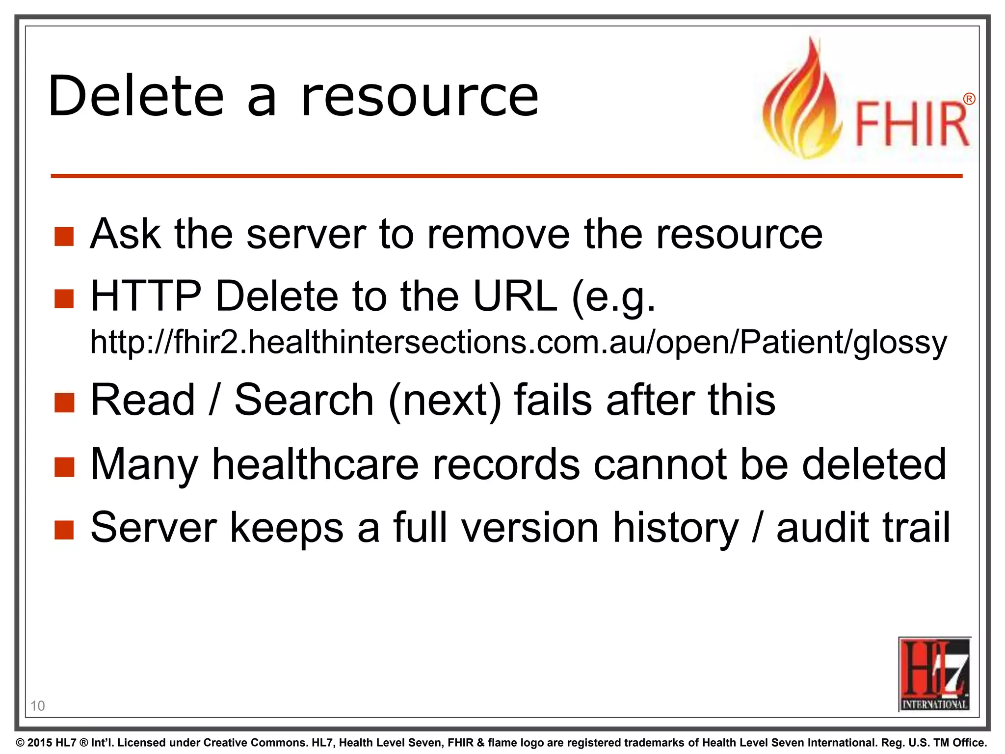 © 2015 HL7 ® Int’l. Licensed under Creative Commons. HL7, Health Level Seven, FHIR & flame logo are registered trademarks of Health Level Seven International. Reg. U.S. TM Office.
®
Delete a resource
 Ask the server to remove the resource
 HTTP Delete to the URL (e.g.
http://fhir2.healthintersections.com.au/open/Patient/glossy
 Read / Search (next) fails after this
 Many healthcare records cannot be deleted
 Server keeps a full version history / audit trail
10
 