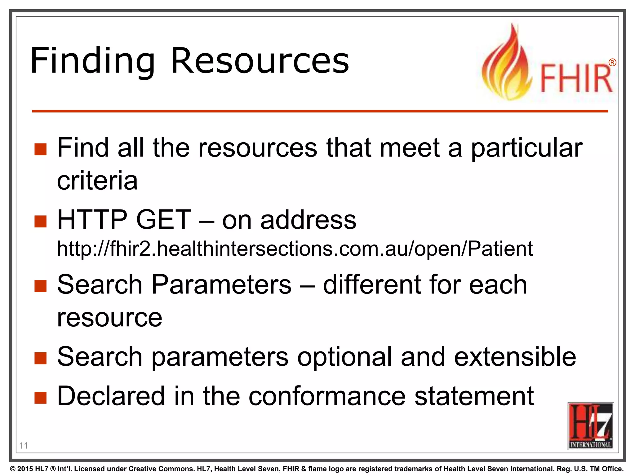 © 2015 HL7 ® Int’l. Licensed under Creative Commons. HL7, Health Level Seven, FHIR & flame logo are registered trademarks of Health Level Seven International. Reg. U.S. TM Office.
®
Finding Resources
 Find all the resources that meet a particular
criteria
 HTTP GET – on address
http://fhir2.healthintersections.com.au/open/Patient
 Search Parameters – different for each
resource
 Search parameters optional and extensible
 Declared in the conformance statement
11
 