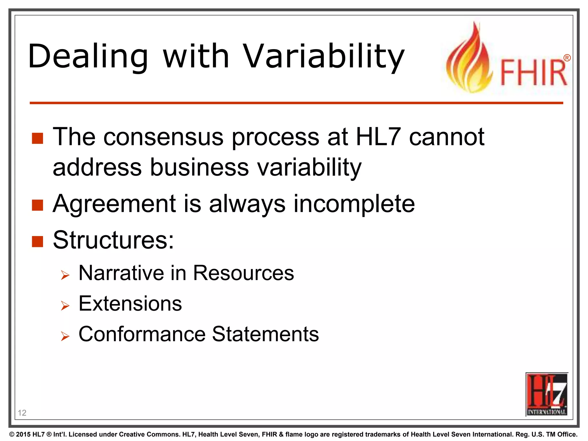 © 2015 HL7 ® Int’l. Licensed under Creative Commons. HL7, Health Level Seven, FHIR & flame logo are registered trademarks of Health Level Seven International. Reg. U.S. TM Office.
®
Dealing with Variability
 The consensus process at HL7 cannot
address business variability
 Agreement is always incomplete
 Structures:
 Narrative in Resources
 Extensions
 Conformance Statements
12
 