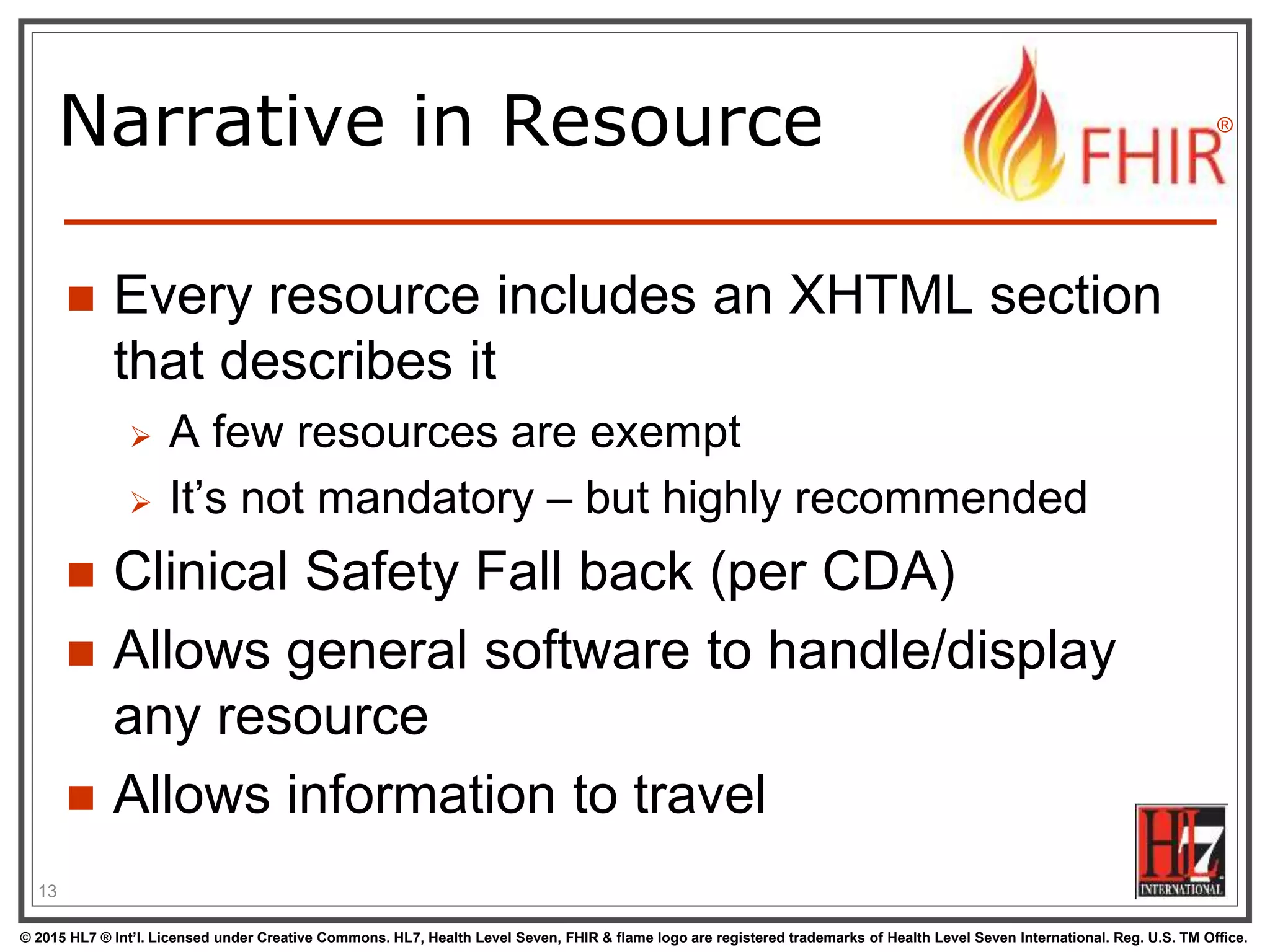 © 2015 HL7 ® Int’l. Licensed under Creative Commons. HL7, Health Level Seven, FHIR & flame logo are registered trademarks of Health Level Seven International. Reg. U.S. TM Office.
®
Narrative in Resource
 Every resource includes an XHTML section
that describes it
 A few resources are exempt
 It’s not mandatory – but highly recommended
 Clinical Safety Fall back (per CDA)
 Allows general software to handle/display
any resource
 Allows information to travel
13
 