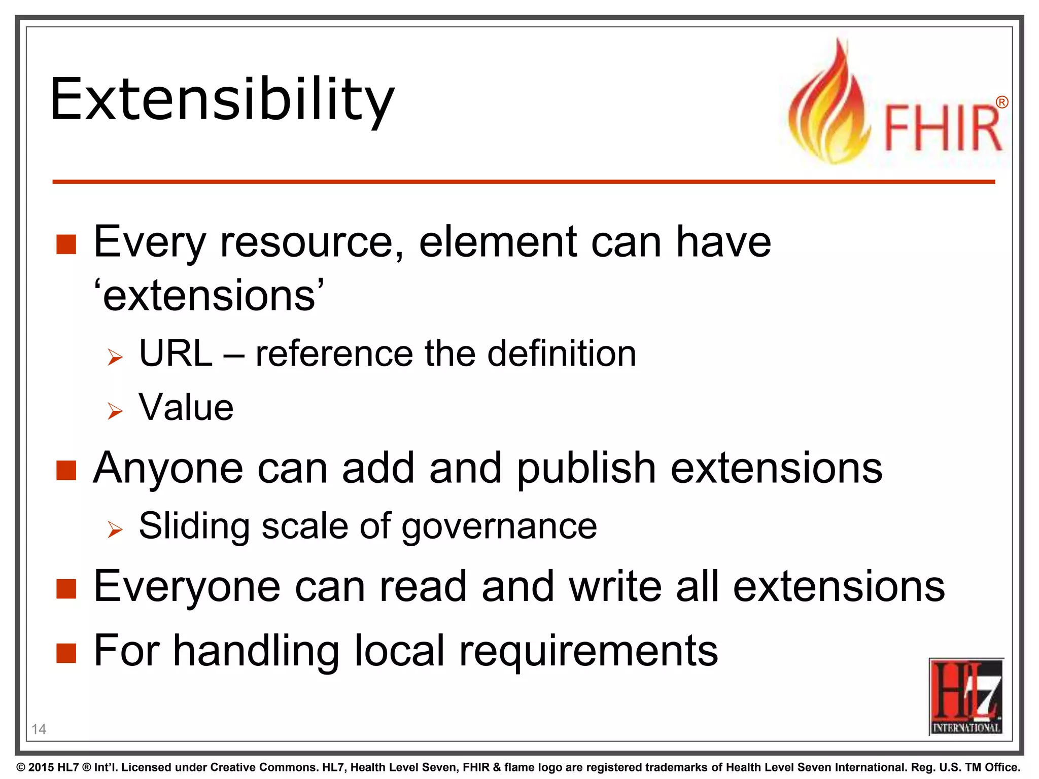 © 2015 HL7 ® Int’l. Licensed under Creative Commons. HL7, Health Level Seven, FHIR & flame logo are registered trademarks of Health Level Seven International. Reg. U.S. TM Office.
®
Extensibility
 Every resource, element can have
‘extensions’
 URL – reference the definition
 Value
 Anyone can add and publish extensions
 Sliding scale of governance
 Everyone can read and write all extensions
 For handling local requirements
14
 