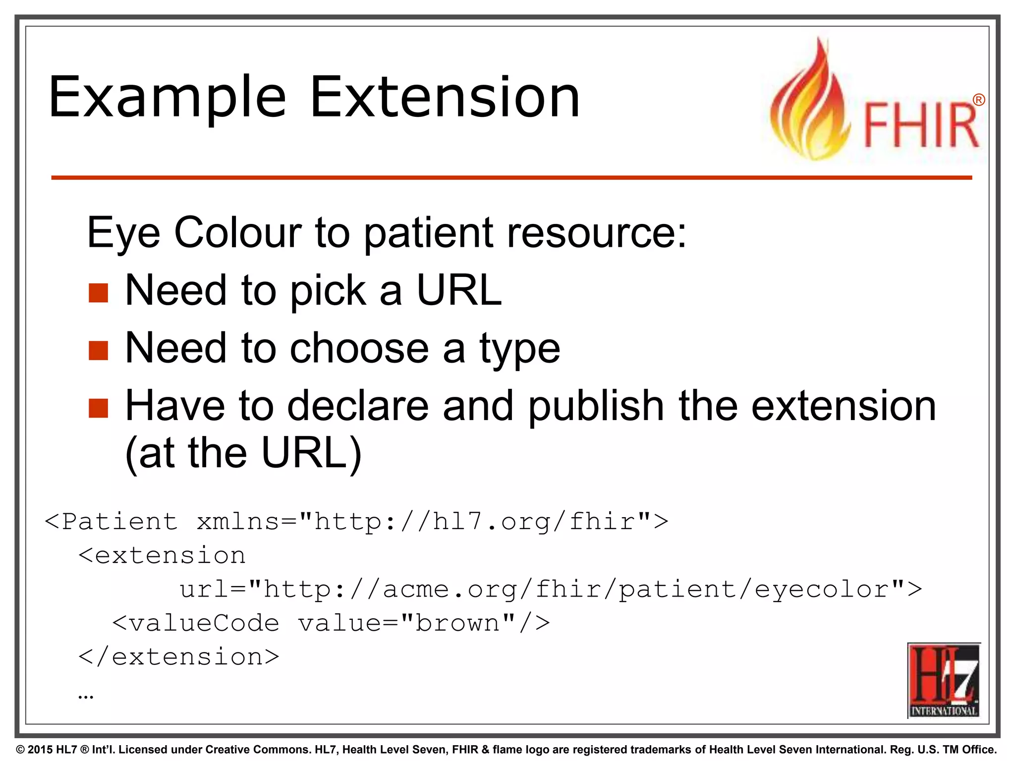 © 2015 HL7 ® Int’l. Licensed under Creative Commons. HL7, Health Level Seven, FHIR & flame logo are registered trademarks of Health Level Seven International. Reg. U.S. TM Office.
®
Example Extension
Eye Colour to patient resource:
 Need to pick a URL
 Need to choose a type
 Have to declare and publish the extension
(at the URL)
<Patient xmlns="http://hl7.org/fhir">
<extension
url="http://acme.org/fhir/patient/eyecolor">
<valueCode value="brown"/>
</extension>
…
 