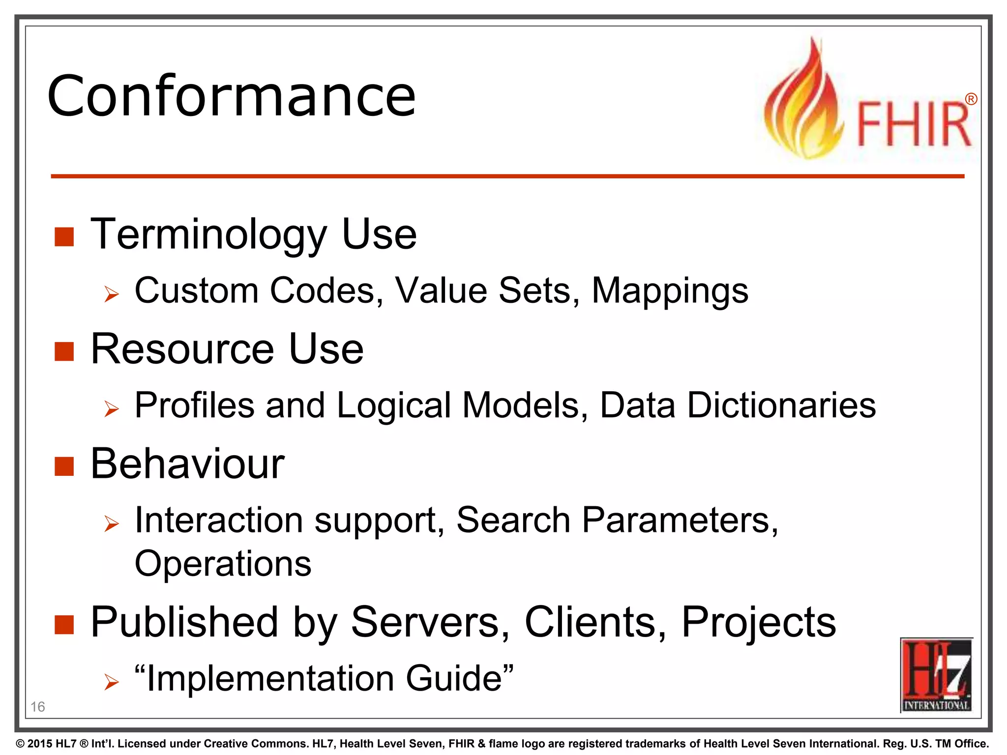 © 2015 HL7 ® Int’l. Licensed under Creative Commons. HL7, Health Level Seven, FHIR & flame logo are registered trademarks of Health Level Seven International. Reg. U.S. TM Office.
®
Conformance
 Terminology Use
 Custom Codes, Value Sets, Mappings
 Resource Use
 Profiles and Logical Models, Data Dictionaries
 Behaviour
 Interaction support, Search Parameters,
Operations
 Published by Servers, Clients, Projects
 “Implementation Guide”
16
 