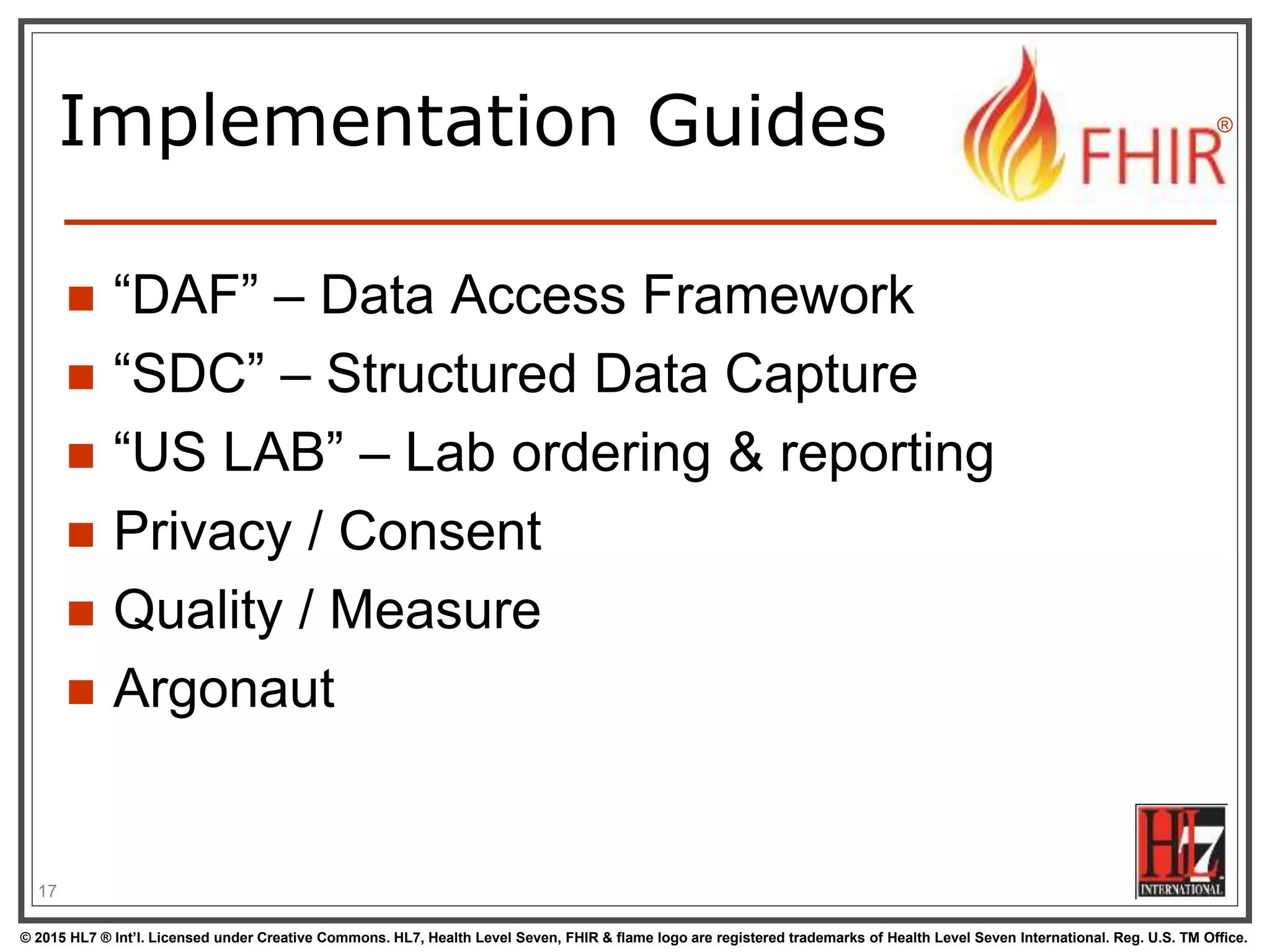 © 2015 HL7 ® Int’l. Licensed under Creative Commons. HL7, Health Level Seven, FHIR & flame logo are registered trademarks of Health Level Seven International. Reg. U.S. TM Office.
®
Implementation Guides
 “DAF” – Data Access Framework
 “SDC” – Structured Data Capture
 “US LAB” – Lab ordering & reporting
 Privacy / Consent
 Quality / Measure
 Argonaut
17
 