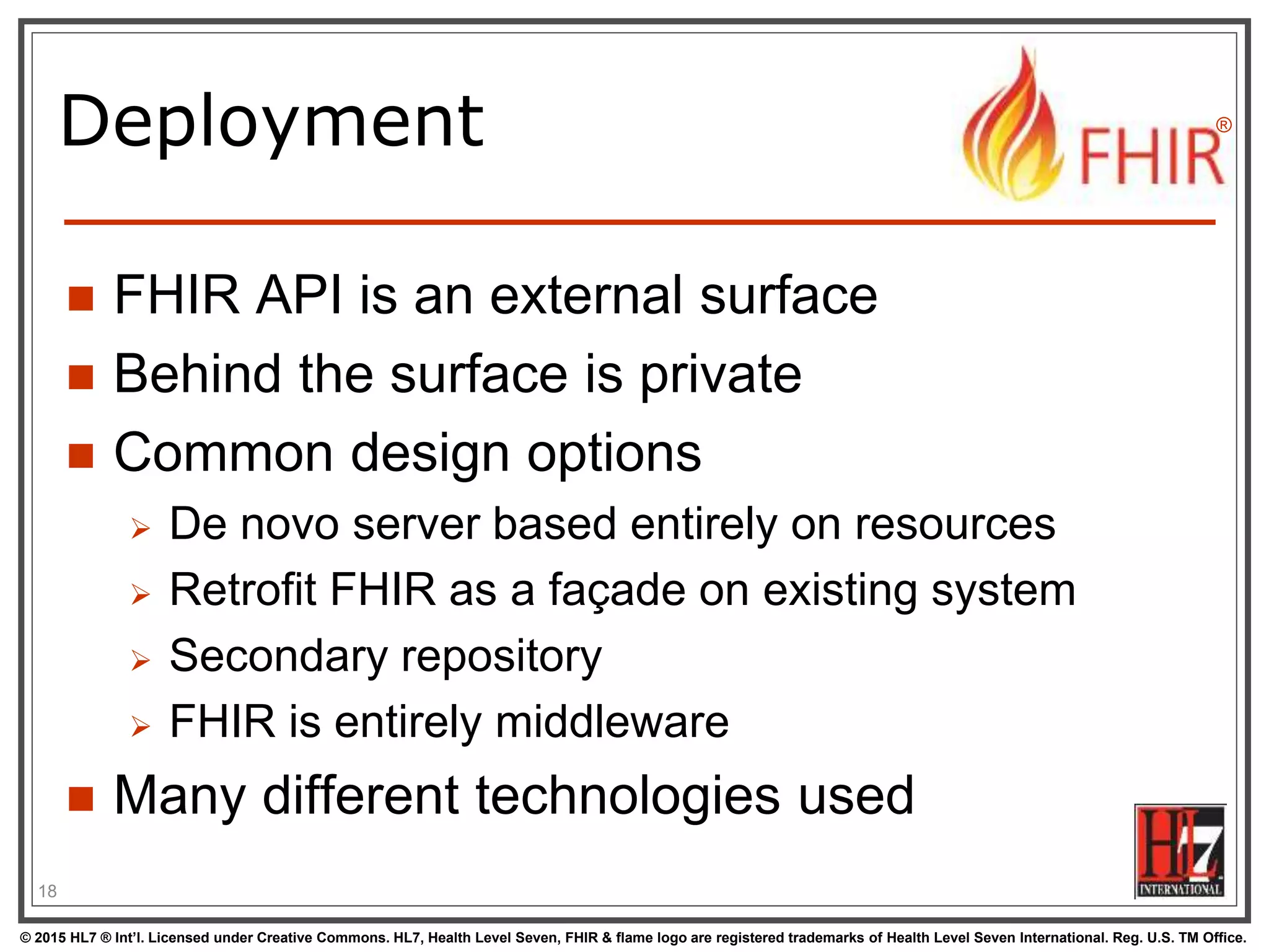 © 2015 HL7 ® Int’l. Licensed under Creative Commons. HL7, Health Level Seven, FHIR & flame logo are registered trademarks of Health Level Seven International. Reg. U.S. TM Office.
®
Deployment
 FHIR API is an external surface
 Behind the surface is private
 Common design options
 De novo server based entirely on resources
 Retrofit FHIR as a façade on existing system
 Secondary repository
 FHIR is entirely middleware
 Many different technologies used
18
 