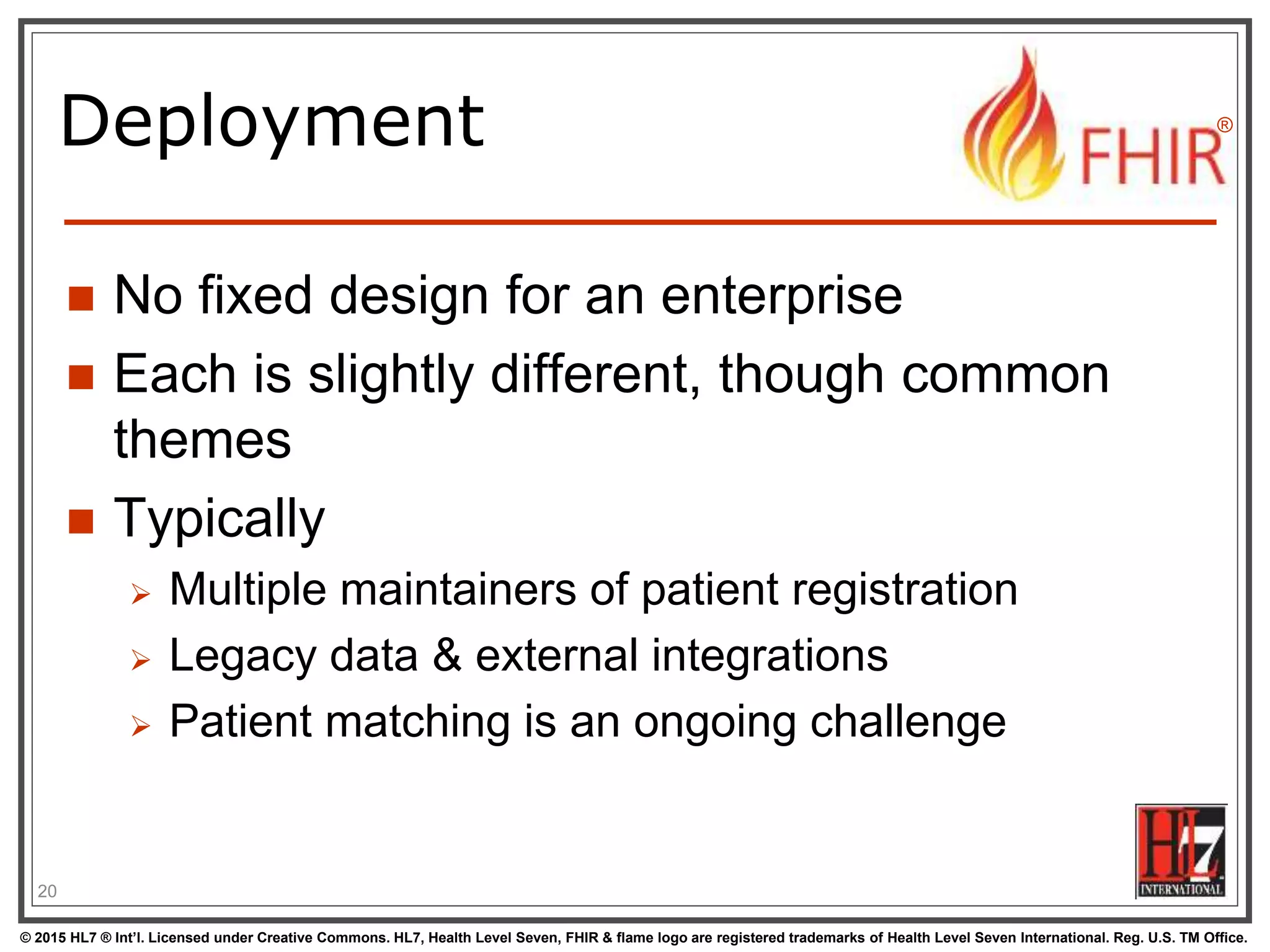 © 2015 HL7 ® Int’l. Licensed under Creative Commons. HL7, Health Level Seven, FHIR & flame logo are registered trademarks of Health Level Seven International. Reg. U.S. TM Office.
®
Deployment
 No fixed design for an enterprise
 Each is slightly different, though common
themes
 Typically
 Multiple maintainers of patient registration
 Legacy data & external integrations
 Patient matching is an ongoing challenge
20
 