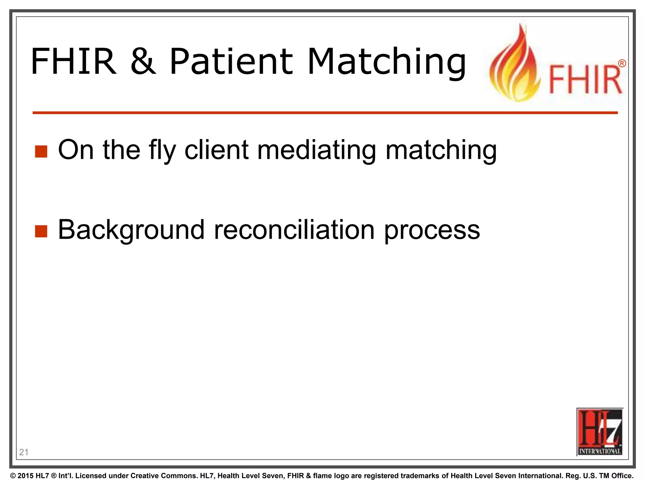 © 2015 HL7 ® Int’l. Licensed under Creative Commons. HL7, Health Level Seven, FHIR & flame logo are registered trademarks of Health Level Seven International. Reg. U.S. TM Office.
®
FHIR & Patient Matching
 On the fly client mediating matching
 Background reconciliation process
21
 