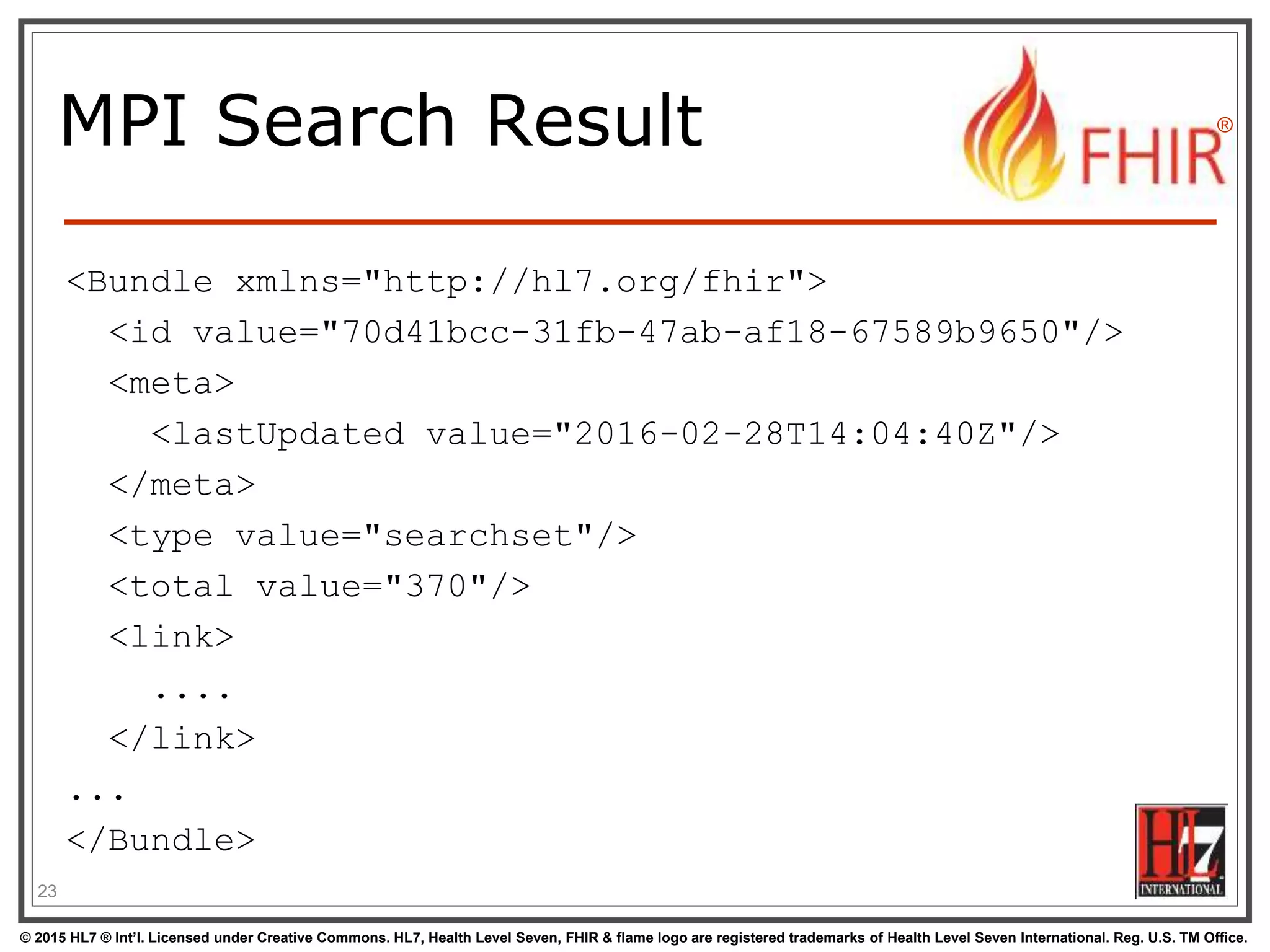 © 2015 HL7 ® Int’l. Licensed under Creative Commons. HL7, Health Level Seven, FHIR & flame logo are registered trademarks of Health Level Seven International. Reg. U.S. TM Office.
®
MPI Search Result
<Bundle xmlns="http://hl7.org/fhir">
<id value="70d41bcc-31fb-47ab-af18-67589b9650"/>
<meta>
<lastUpdated value="2016-02-28T14:04:40Z"/>
</meta>
<type value="searchset"/>
<total value="370"/>
<link>
....
</link>
...
</Bundle>
23
 