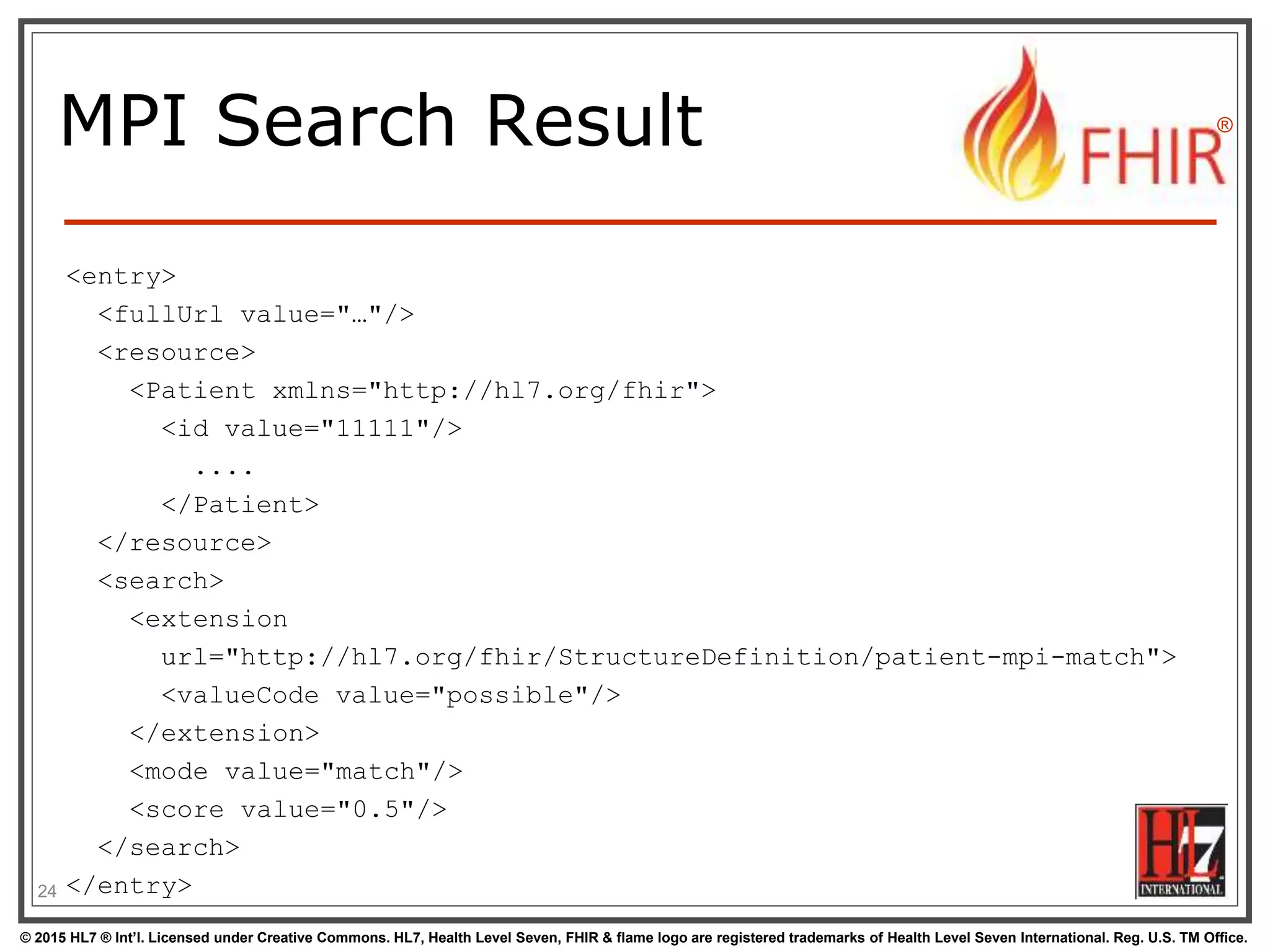 © 2015 HL7 ® Int’l. Licensed under Creative Commons. HL7, Health Level Seven, FHIR & flame logo are registered trademarks of Health Level Seven International. Reg. U.S. TM Office.
®
MPI Search Result
<entry>
<fullUrl value="…"/>
<resource>
<Patient xmlns="http://hl7.org/fhir">
<id value="11111"/>
....
</Patient>
</resource>
<search>
<extension
url="http://hl7.org/fhir/StructureDefinition/patient-mpi-match">
<valueCode value="possible"/>
</extension>
<mode value="match"/>
<score value="0.5"/>
</search>
</entry>24
 