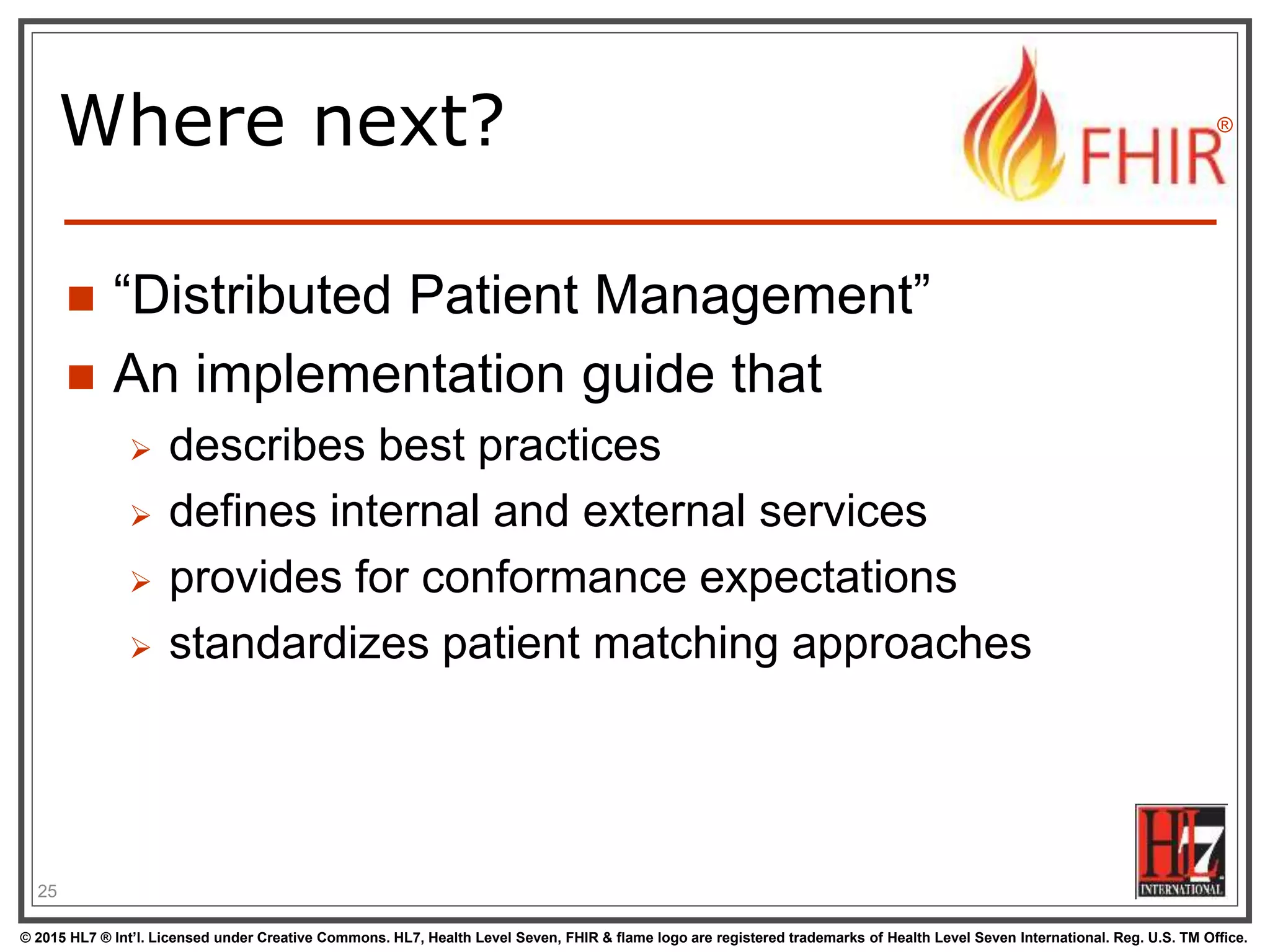 © 2015 HL7 ® Int’l. Licensed under Creative Commons. HL7, Health Level Seven, FHIR & flame logo are registered trademarks of Health Level Seven International. Reg. U.S. TM Office.
®
Where next?
 “Distributed Patient Management”
 An implementation guide that
 describes best practices
 defines internal and external services
 provides for conformance expectations
 standardizes patient matching approaches
25
 
