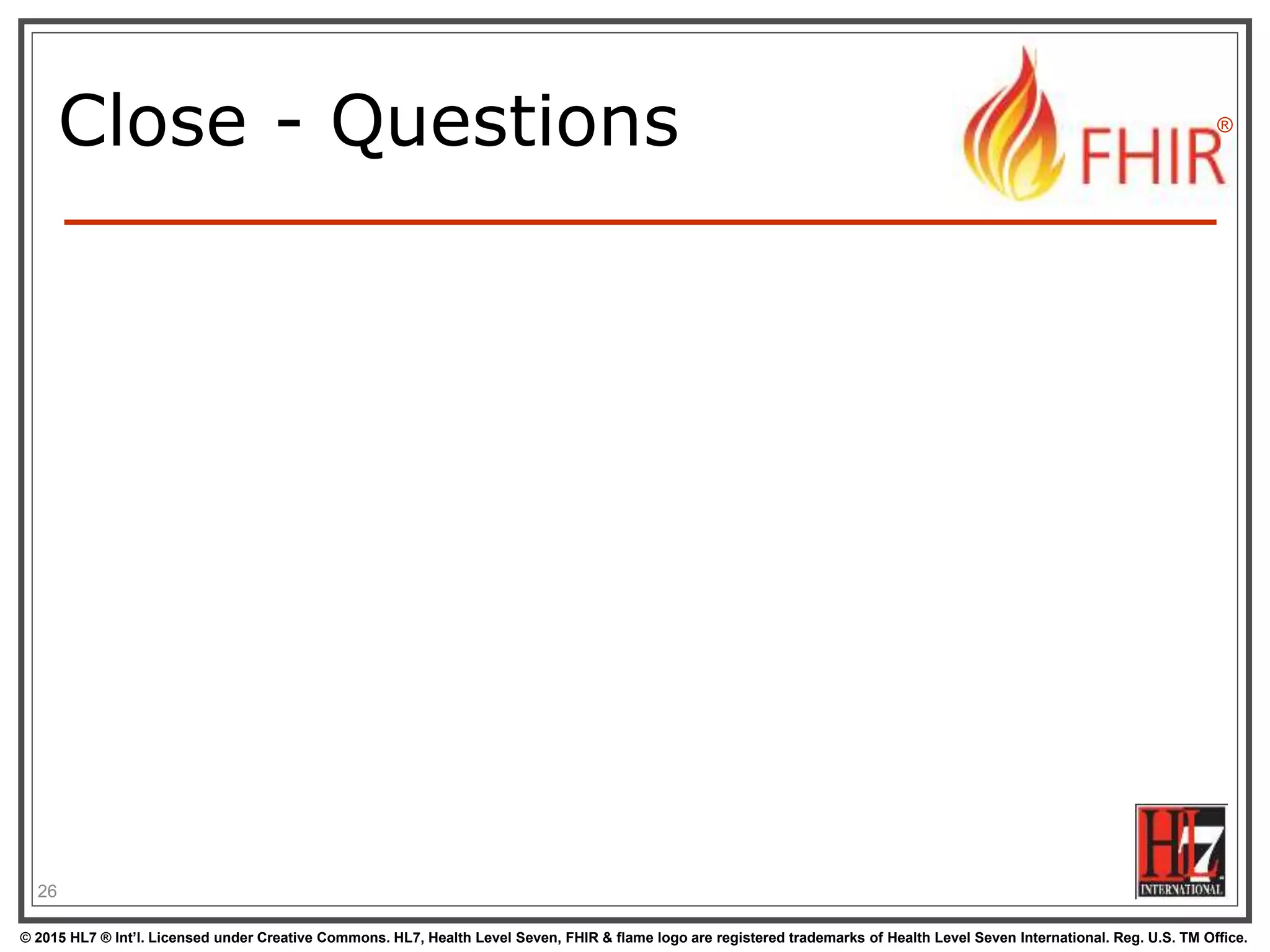 © 2015 HL7 ® Int’l. Licensed under Creative Commons. HL7, Health Level Seven, FHIR & flame logo are registered trademarks of Health Level Seven International. Reg. U.S. TM Office.
®
Close - Questions
26
 