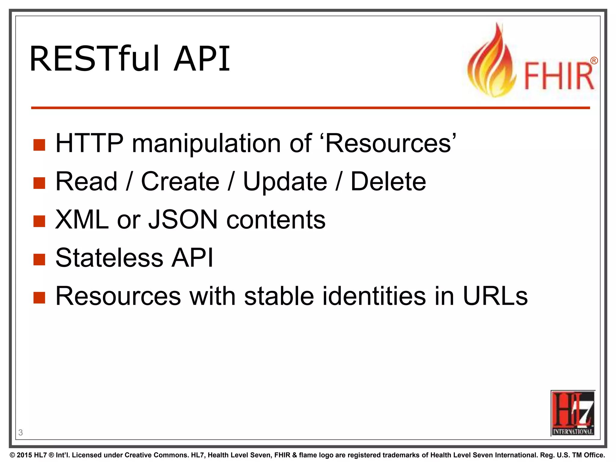 © 2015 HL7 ® Int’l. Licensed under Creative Commons. HL7, Health Level Seven, FHIR & flame logo are registered trademarks of Health Level Seven International. Reg. U.S. TM Office.
®
RESTful API
 HTTP manipulation of ‘Resources’
 Read / Create / Update / Delete
 XML or JSON contents
 Stateless API
 Resources with stable identities in URLs
3
 