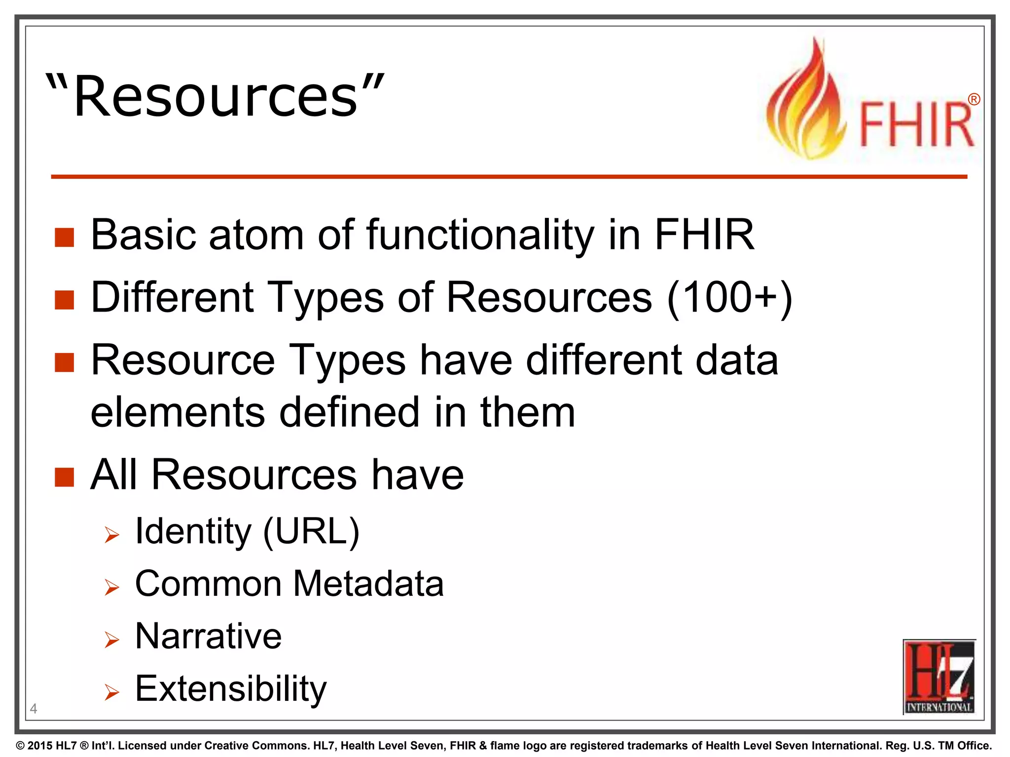 © 2015 HL7 ® Int’l. Licensed under Creative Commons. HL7, Health Level Seven, FHIR & flame logo are registered trademarks of Health Level Seven International. Reg. U.S. TM Office.
®
“Resources”
 Basic atom of functionality in FHIR
 Different Types of Resources (100+)
 Resource Types have different data
elements defined in them
 All Resources have
 Identity (URL)
 Common Metadata
 Narrative
 Extensibility4
 