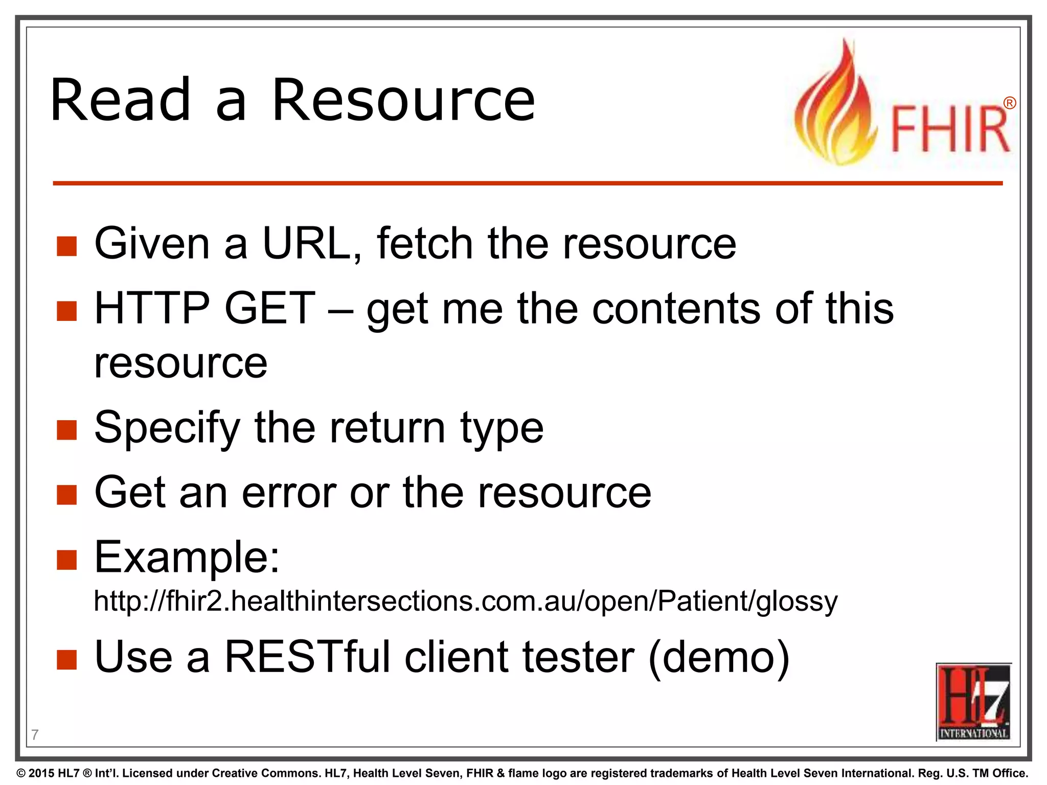 © 2015 HL7 ® Int’l. Licensed under Creative Commons. HL7, Health Level Seven, FHIR & flame logo are registered trademarks of Health Level Seven International. Reg. U.S. TM Office.
®
Read a Resource
 Given a URL, fetch the resource
 HTTP GET – get me the contents of this
resource
 Specify the return type
 Get an error or the resource
 Example:
http://fhir2.healthintersections.com.au/open/Patient/glossy
 Use a RESTful client tester (demo)
7
 