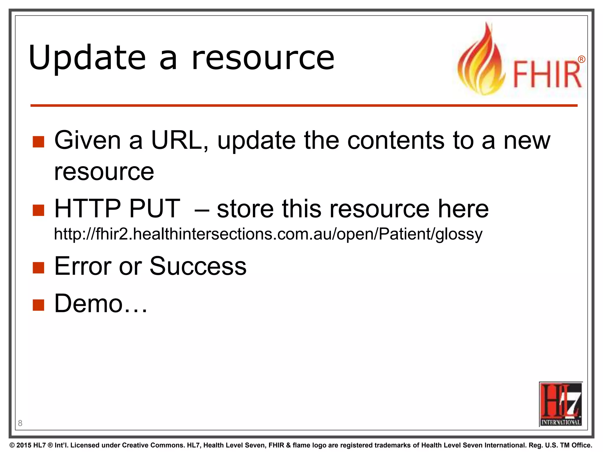 © 2015 HL7 ® Int’l. Licensed under Creative Commons. HL7, Health Level Seven, FHIR & flame logo are registered trademarks of Health Level Seven International. Reg. U.S. TM Office.
®
Update a resource
 Given a URL, update the contents to a new
resource
 HTTP PUT – store this resource here
http://fhir2.healthintersections.com.au/open/Patient/glossy
 Error or Success
 Demo…
8
 