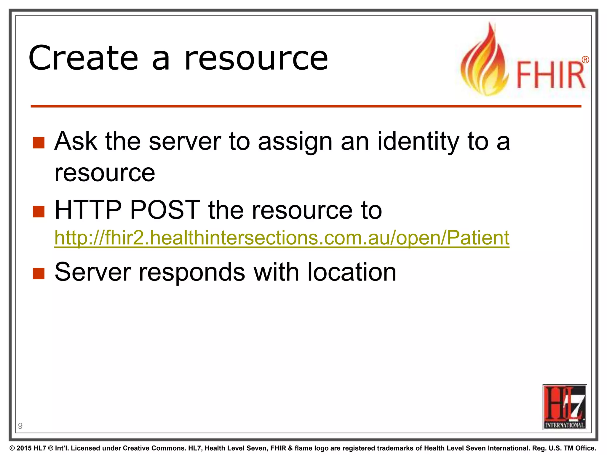 © 2015 HL7 ® Int’l. Licensed under Creative Commons. HL7, Health Level Seven, FHIR & flame logo are registered trademarks of Health Level Seven International. Reg. U.S. TM Office.
®
Create a resource
 Ask the server to assign an identity to a
resource
 HTTP POST the resource to
http://fhir2.healthintersections.com.au/open/Patient
 Server responds with location
9
 