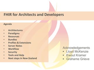 FHIR for Architects and Developers
Acknowledgements
• Lloyd McKenzie
• Ewout Kramer
• Grahame Grieve
Agenda
• Architectures
• Paradigms
• Resources
• Bundles
• Profiles & Extensions
• Server Notes
• Workflow
• Security
• Tools and Help
• Next steps in New Zealand
 