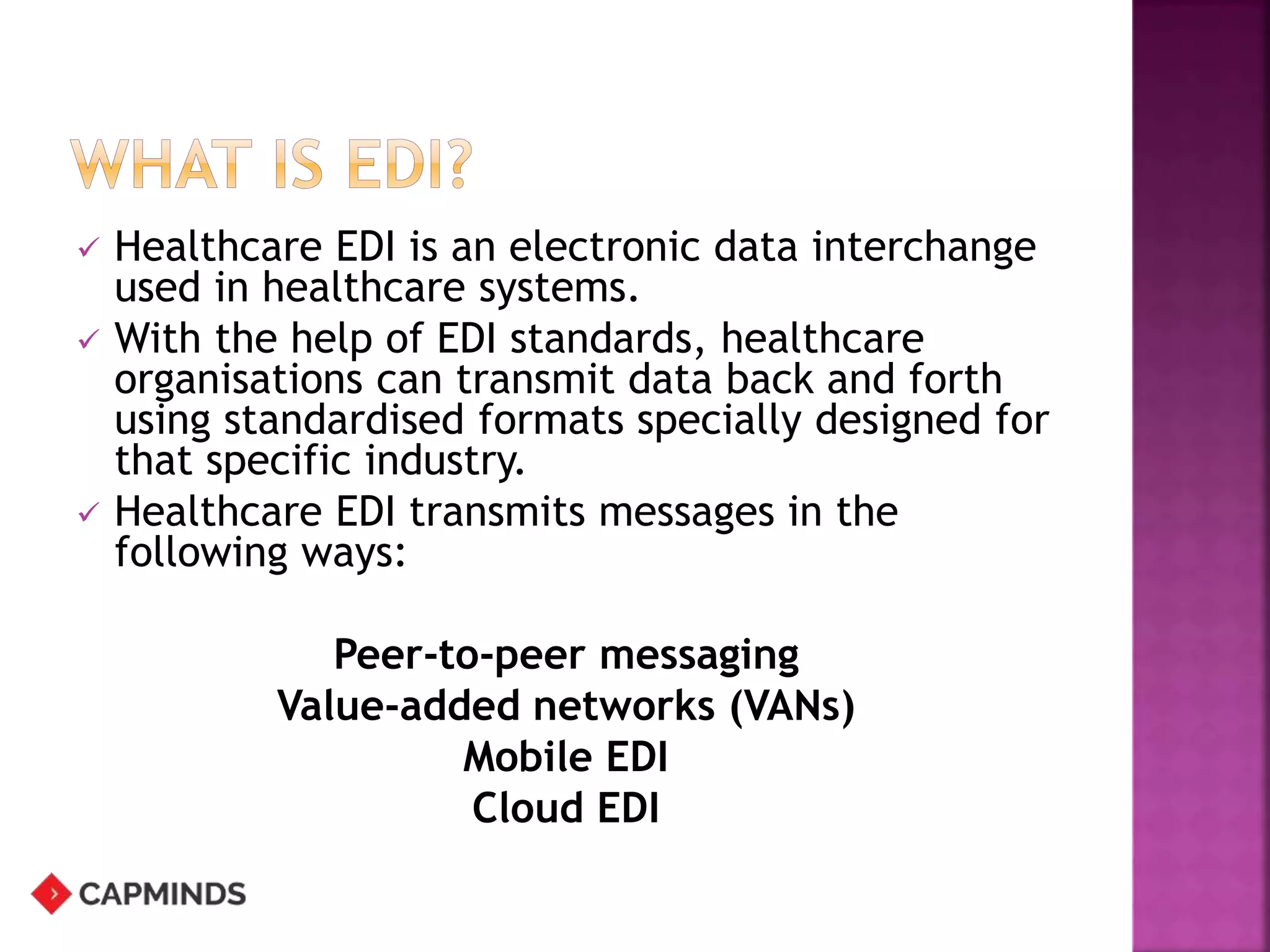  Healthcare EDI is an electronic data interchange
used in healthcare systems.
 With the help of EDI standards, healthcare
organisations can transmit data back and forth
using standardised formats specially designed for
that specific industry.
 Healthcare EDI transmits messages in the
following ways:
Peer-to-peer messaging
Value-added networks (VANs)
Mobile EDI
Cloud EDI
 