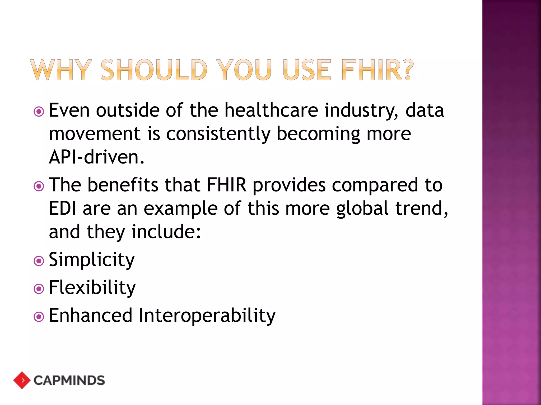  Even outside of the healthcare industry, data
movement is consistently becoming more
API-driven.
 The benefits that FHIR provides compared to
EDI are an example of this more global trend,
and they include:
 Simplicity
 Flexibility
 Enhanced Interoperability
 