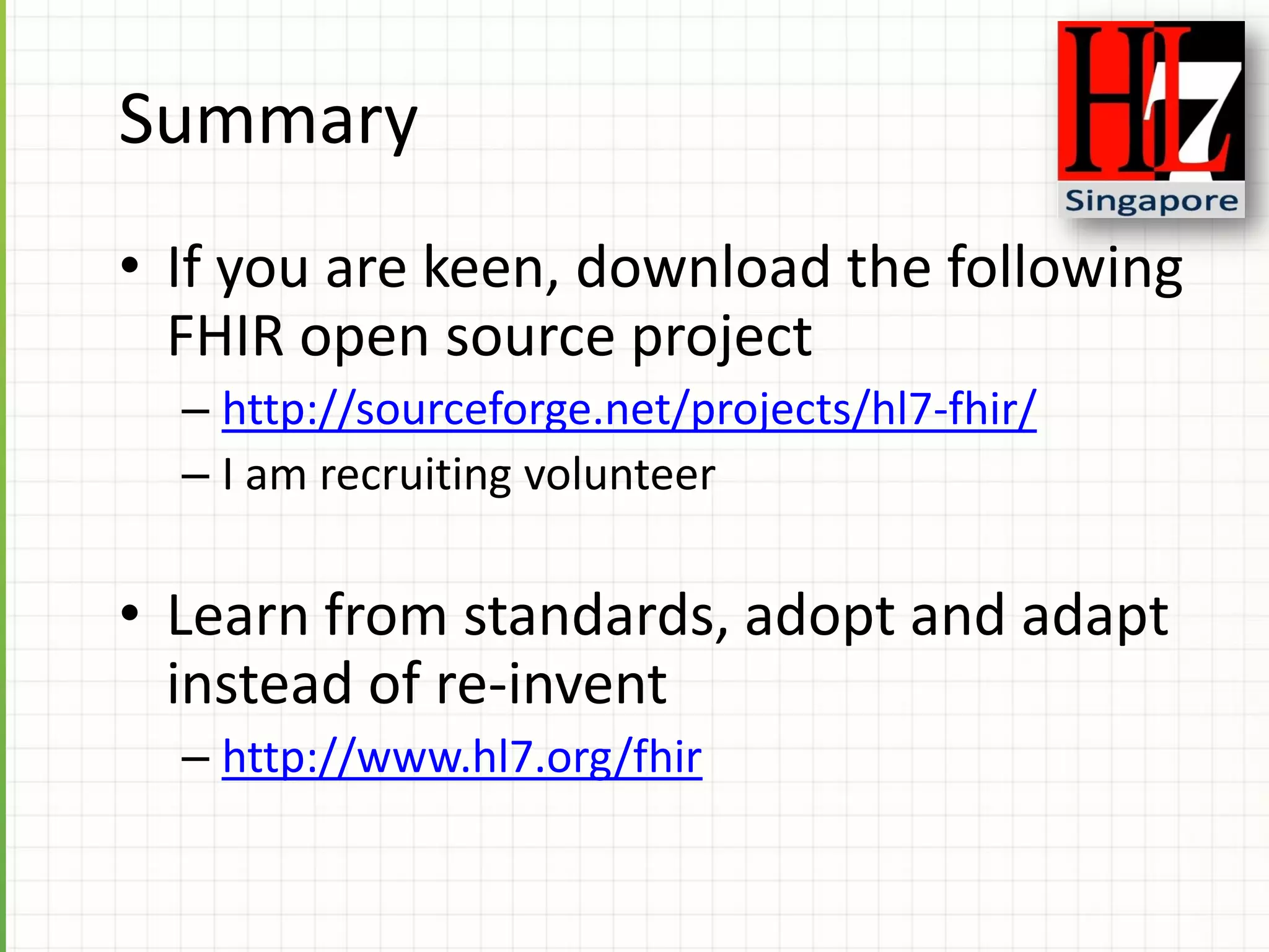 Summary
• If you are keen, download the following
FHIR open source project
– http://sourceforge.net/projects/hl7-fhir/
– I am recruiting volunteer
• Learn from standards, adopt and adapt
instead of re-invent
– http://www.hl7.org/fhir
 