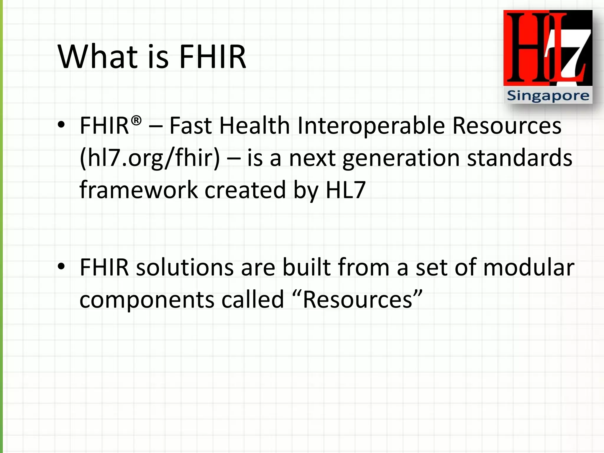 What is FHIR
• FHIR® – Fast Health Interoperable Resources
(hl7.org/fhir) – is a next generation standards
framework created by HL7
• FHIR solutions are built from a set of modular
components called “Resources”
 