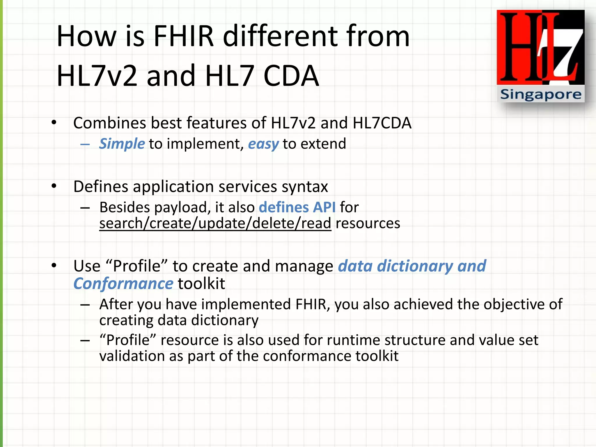 How is FHIR different from
HL7v2 and HL7 CDA
• Combines best features of HL7v2 and HL7CDA
– Simple to implement, easy to extend
• Defines application services syntax
– Besides payload, it also defines API for
search/create/update/delete/read resources
• Use “Profile” to create and manage data dictionary and
Conformance toolkit
– After you have implemented FHIR, you also achieved the objective of
creating data dictionary
– “Profile” resource is also used for runtime structure and value set
validation as part of the conformance toolkit
 
