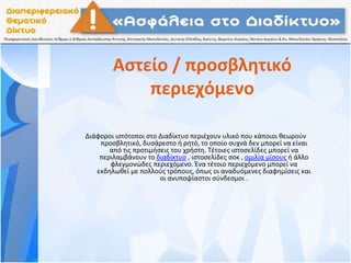Αστείο / προσβλητικό
περιεχόμενο
Διάφοροι ιστότοποι στο Διαδίκτυο περιέχουν υλικό που κάποιοι θεωρούν
προσβλητικό, δυσάρεστο ή ρητό, το οποίο συχνά δεν μπορεί να είναι
από τις προτιμήσεις του χρήστη. Τέτοιες ιστοσελίδες μπορεί να
περιλαμβάνουν το διαδίκτυο , ιστοσελίδες σοκ , ομιλία μίσους ή άλλο
φλεγμονώδες περιεχόμενο. Ένα τέτοιο περιεχόμενο μπορεί να
εκδηλωθεί με πολλούς τρόπους, όπως οι αναδυόμενες διαφημίσεις και
οι ανυποψίαστοι σύνδεσμοι .
 