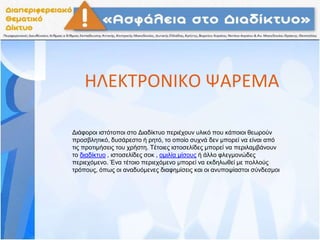 ΗΛΕΚΤΡΟΝΙΚΟ ΨΑΡΕΜΑ
Διάφοροι ιστότοποι στο Διαδίκτυο περιέχουν υλικό που κάποιοι θεωρούν
προσβλητικό, δυσάρεστο ή ρητό, το οποίο συχνά δεν μπορεί να είναι από
τις προτιμήσεις του χρήστη. Τέτοιες ιστοσελίδες μπορεί να περιλαμβάνουν
το διαδίκτυο , ιστοσελίδες σοκ , ομιλία μίσους ή άλλο φλεγμονώδες
περιεχόμενο. Ένα τέτοιο περιεχόμενο μπορεί να εκδηλωθεί με πολλούς
τρόπους, όπως οι αναδυόμενες διαφημίσεις και οι ανυποψίαστοι σύνδεσμοι
 