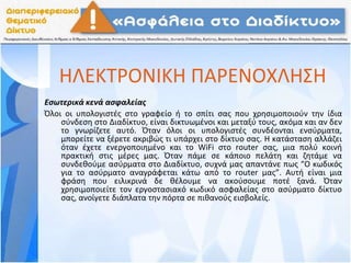 ΗΛΕΚΤΡΟΝΙΚΗ ΠΑΡΕΝΟΧΛΗΣΗ
Εσωτερικά κενά ασφαλείας
Όλοι οι υπολογιστές στο γραφείο ή το σπίτι σας που χρησιμοποιούν την ίδια
σύνδεση στο Διαδίκτυο, είναι δικτυωμένοι και μεταξύ τους, ακόμα και αν δεν
το γνωρίζετε αυτό. Όταν όλοι οι υπολογιστές συνδέονται ενσύρματα,
μπορείτε να ξέρετε ακριβώς τι υπάρχει στο δίκτυο σας. Η κατάσταση αλλάζει
όταν έχετε ενεργοποιημένο και το WiFi στο router σας, μια πολύ κοινή
πρακτική στις μέρες μας. Όταν πάμε σε κάποιο πελάτη και ζητάμε να
συνδεθούμε ασύρματα στο Διαδίκτυο, συχνά μας απαντάνε πως “Ο κωδικός
για το ασύρματο αναγράφεται κάτω από το router μας”. Αυτή είναι μια
φράση που ειλικρινά δε θέλουμε να ακούσουμε ποτέ ξανά. Όταν
χρησιμοποιείτε τον εργοστασιακό κωδικό ασφαλείας στο ασύρματο δίκτυο
σας, ανοίγετε διάπλατα την πόρτα σε πιθανούς εισβολείς.
 