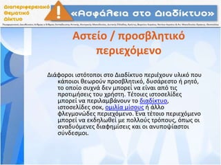 Αστείο / προσβλητικό
περιεχόμενο
Διάφοροι ιστότοποι στο Διαδίκτυο περιέχουν υλικό που
κάποιοι θεωρούν προσβλητικό, δυσάρεστο ή ρητό,
το οποίο συχνά δεν μπορεί να είναι από τις
προτιμήσεις του χρήστη. Τέτοιες ιστοσελίδες
μπορεί να περιλαμβάνουν το διαδίκτυο,
ιστοσελίδες σοκ, ομιλία μίσους ή άλλο
φλεγμονώδες περιεχόμενο. Ένα τέτοιο περιεχόμενο
μπορεί να εκδηλωθεί με πολλούς τρόπους, όπως οι
αναδυόμενες διαφημίσεις και οι ανυποψίαστοι
σύνδεσμοι.
 