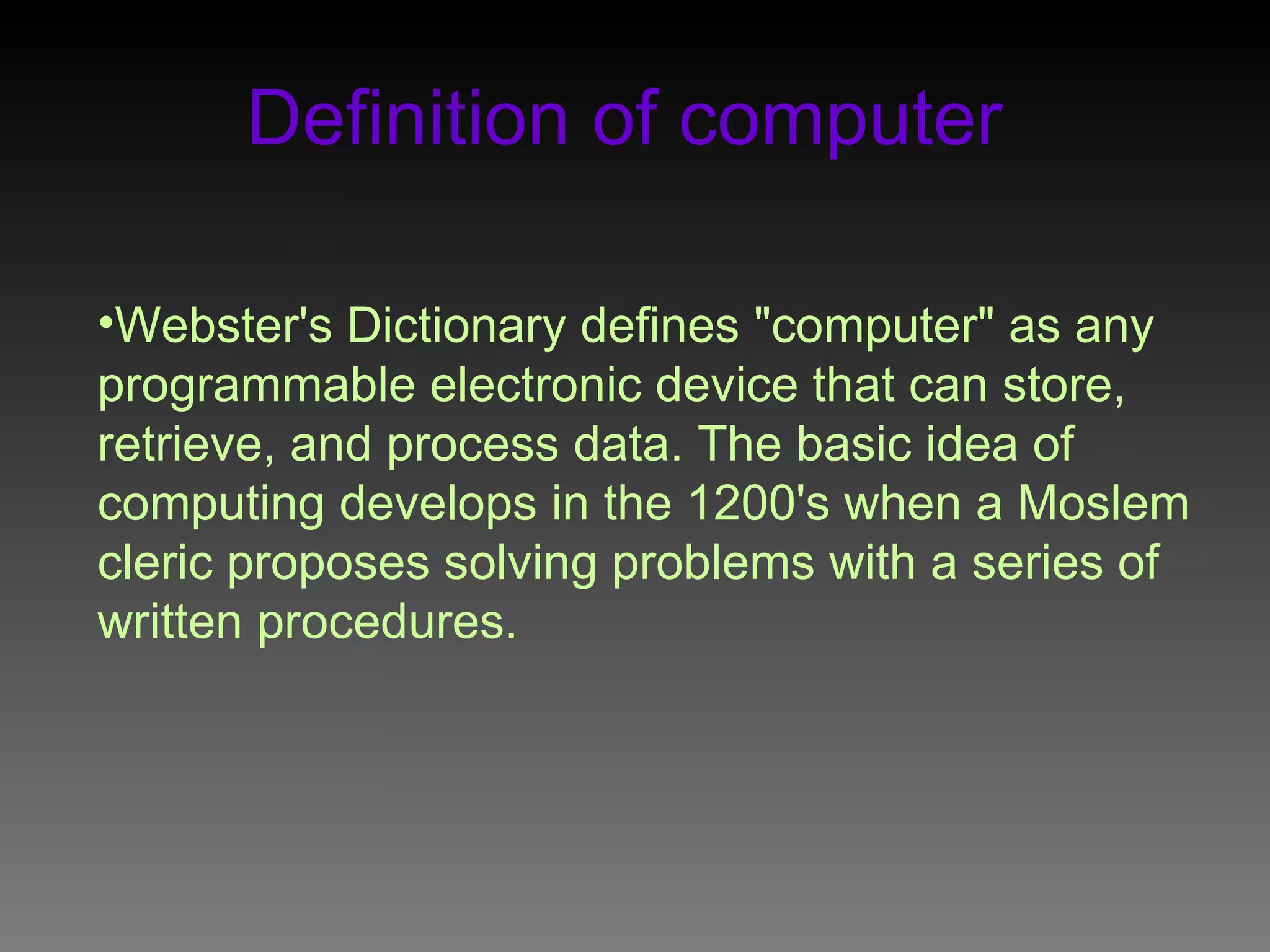 Definition of computer Webster's Dictionary defines " computer " as any programmable electronic device that can store, retrieve, and process data . The basic idea of computing develops in the 1200's when a Moslem cleric proposes solving problems with a series of written procedures .