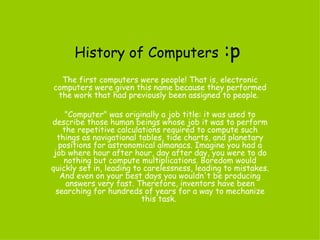 History of Computers   :p The first computers were people !  That is, electronic computers were given this name because they performed the work that had previously been assigned to people .  &quot; Computer &quot;  was originally a job title :  it was used to describe those human beings whose job it was to perform the repetitive calculations required to compute such things as navigational tables, tide charts, and planetary positions for astronomical almanacs .  Imagine you had a job where hour after hour, day after day, you were to do nothing but compute multiplications .  Boredom would quickly set in, leading to carelessness, leading to mistakes .  And even on your best days you wouldn't be producing answers very fast .  Therefore, inventors have been searching for hundreds of years for a way to mechanize this task .  