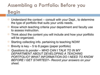 Assembling a Portfolio: Before you Begin Understand the context – consult with your Dept., to determine the type of portfolio that suits your units needs. Know which teaching criteria your department and faculty use to assess instruction. Think about the content you will include and how your portfolio will be organized. Starting collecting info. pertaining to teaching NOW! Brevity is key – 5 to 8 pages (paper portfolio)  Questions to ponder – WHO CAN I TALK TO IN MY DEPARTMENT ABOUT DEVELOPING A TEACHING PORTFOLIO? WHAT INFORMATION DO I NEED TO KNOW BEFORE I GET STARTED?– Record your answers on your sheet. 