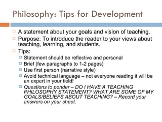 Philosophy: Tips for Development A statement about your goals and vision of teaching. Purpose: To introduce the reader to your views about teaching, learning, and students. Tips: Statement should be reflective and personal  Brief (few paragraphs to 1-2 pages) Use first person (narrative style) Avoid technical language – not everyone reading it will be an expert in your field! Questions to ponder – DO I HAVE A TEACHING PHILOSOPHY STATEMENT? WHAT ARE SOME OF MY GOALS/BELIEFS ABOUT TEACHING? – Record your answers on your sheet. 