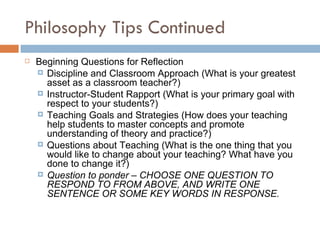 Philosophy Tips Continued Beginning Questions for Reflection Discipline and Classroom Approach (What is your greatest asset as a classroom teacher?) Instructor-Student Rapport (What is your primary goal with respect to your students?) Teaching Goals and Strategies (How does your teaching help students to master concepts and promote understanding of theory and practice?) Questions about Teaching (What is the one thing that you would like to change about your teaching? What have you done to change it?) Question to ponder – CHOOSE ONE QUESTION TO RESPOND TO FROM ABOVE, AND WRITE ONE SENTENCE OR SOME KEY WORDS IN RESPONSE. 